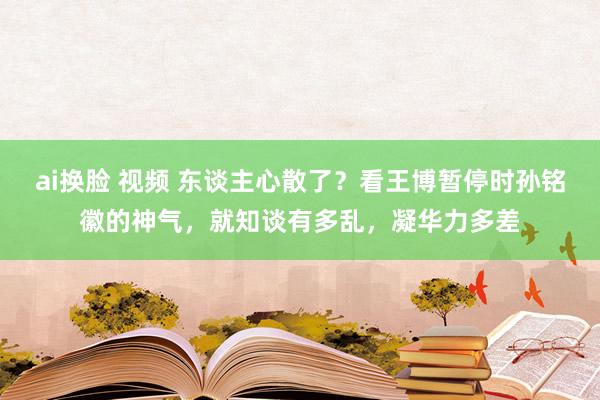 ai换脸 视频 东谈主心散了？看王博暂停时孙铭徽的神气，就知谈有多乱，凝华力多差