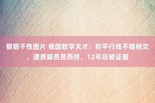 狠狠干性图片 俄国数学天才：称平行线不错相交，遭质疑邑邑而终，12年后被证据