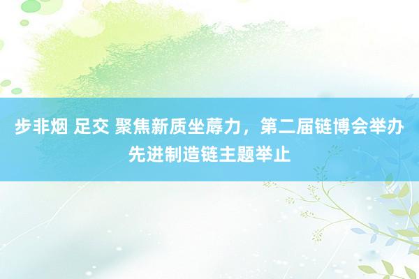 步非烟 足交 聚焦新质坐蓐力，第二届链博会举办先进制造链主题举止