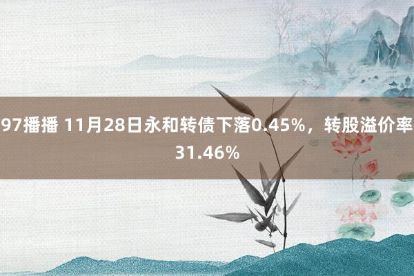 97播播 11月28日永和转债下落0.45%，转股溢价率31.46%