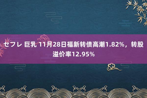 セフレ 巨乳 11月28日福新转债高潮1.82%，转股溢价率12.95%