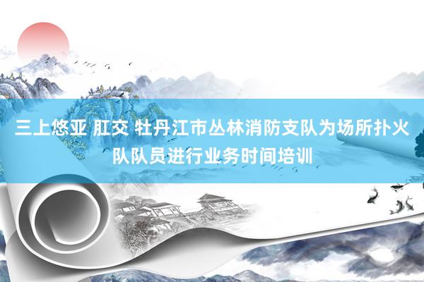 三上悠亚 肛交 牡丹江市丛林消防支队为场所扑火队队员进行业务时间培训