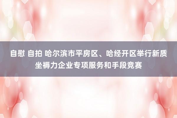 自慰 自拍 哈尔滨市平房区、哈经开区举行新质坐褥力企业专项服务和手段竞赛