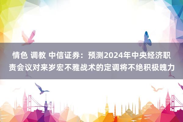 情色 调教 中信证券：预测2024年中央经济职责会议对来岁宏不雅战术的定调将不绝积极魄力