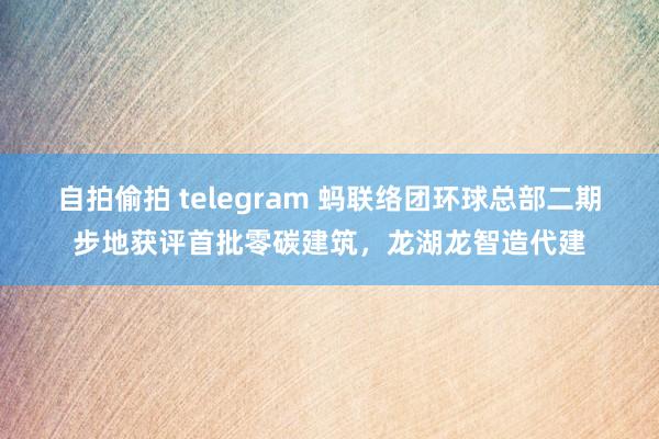 自拍偷拍 telegram 蚂联络团环球总部二期步地获评首批零碳建筑，龙湖龙智造代建