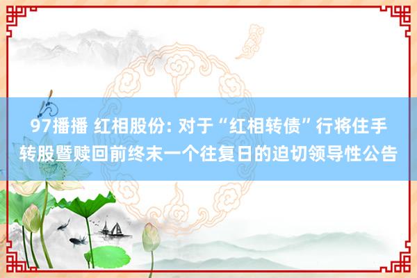 97播播 红相股份: 对于“红相转债”行将住手转股暨赎回前终末一个往复日的迫切领导性公告