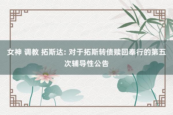 女神 调教 拓斯达: 对于拓斯转债赎回奉行的第五次辅导性公告