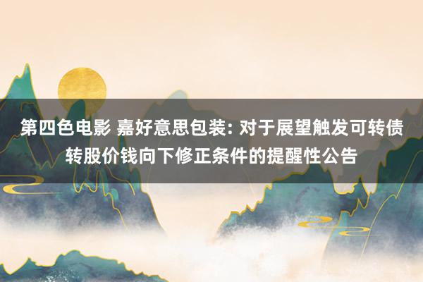 第四色电影 嘉好意思包装: 对于展望触发可转债转股价钱向下修正条件的提醒性公告