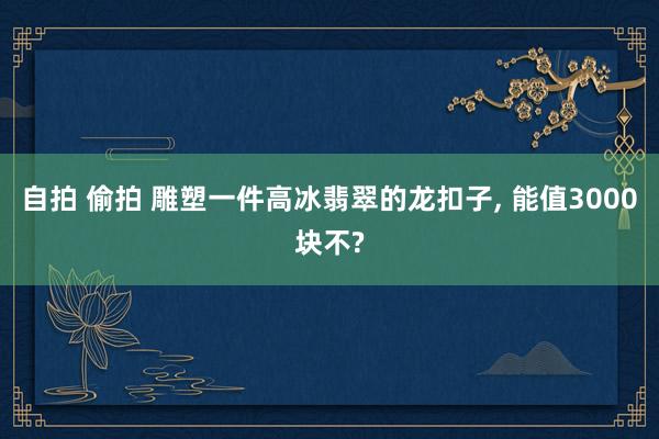 自拍 偷拍 雕塑一件高冰翡翠的龙扣子， 能值3000块不?