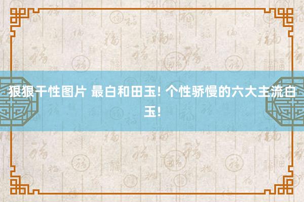 狠狠干性图片 最白和田玉! 个性骄慢的六大主流白玉!