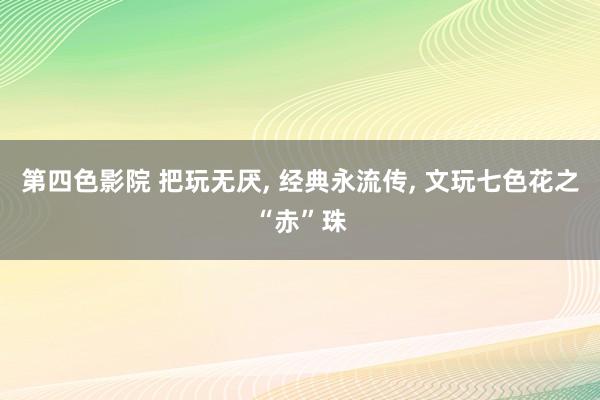 第四色影院 把玩无厌， 经典永流传， 文玩七色花之“赤”珠