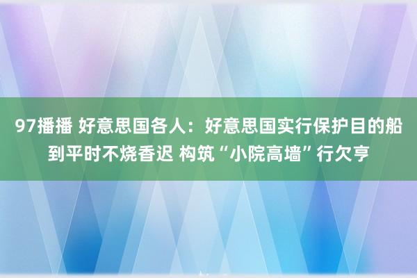 97播播 好意思国各人：好意思国实行保护目的船到平时不烧香迟 构筑“小院高墙”行欠亨