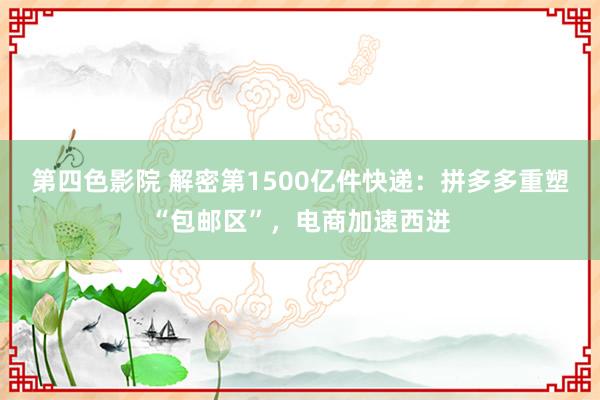 第四色影院 解密第1500亿件快递：拼多多重塑“包邮区”，电商加速西进