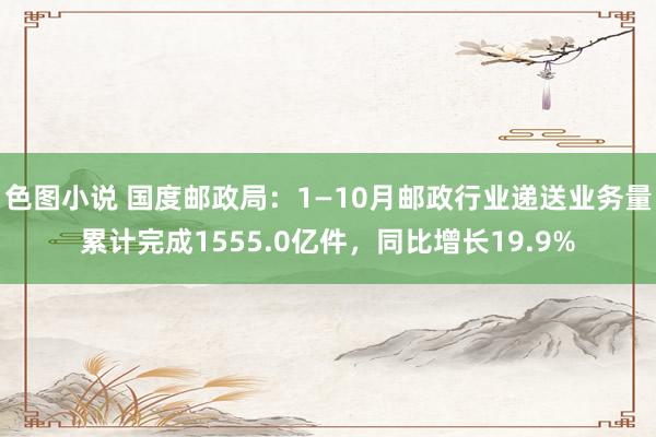 色图小说 国度邮政局：1—10月邮政行业递送业务量累计完成1555.0亿件，同比增长19.9%