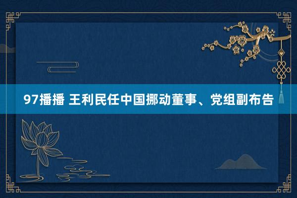 97播播 王利民任中国挪动董事、党组副布告