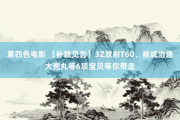 第四色电影 【补款见告】3Z放射T60、核诚治造大兜丸等6项宝贝等你带走