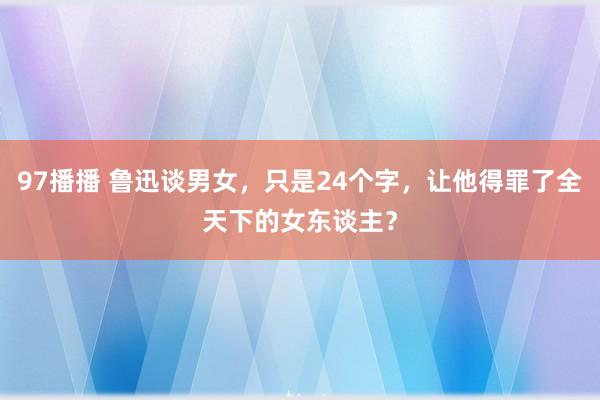 97播播 鲁迅谈男女，只是24个字，让他得罪了全天下的女东谈主？