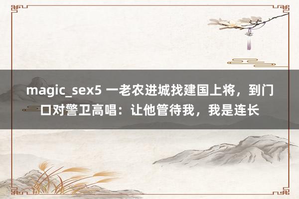 magic_sex5 一老农进城找建国上将，到门口对警卫高唱：让他管待我，我是连长