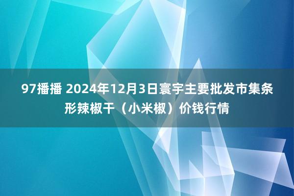 97播播 2024年12月3日寰宇主要批发市集条形辣椒干（小米椒）价钱行情