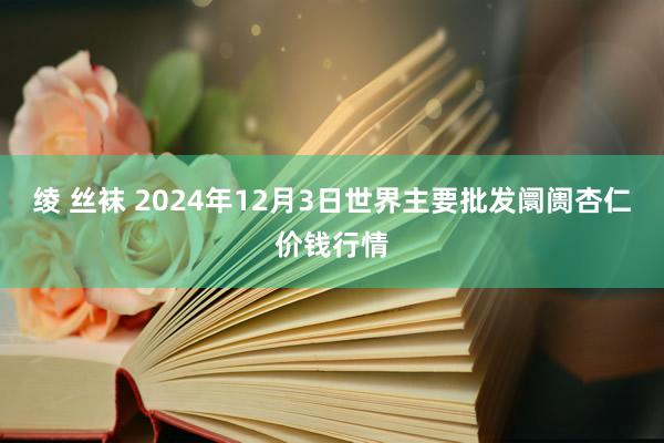 绫 丝袜 2024年12月3日世界主要批发阛阓杏仁价钱行情