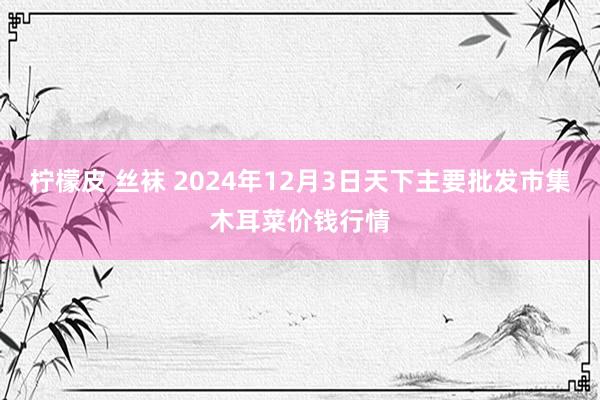 柠檬皮 丝袜 2024年12月3日天下主要批发市集木耳菜价钱行情