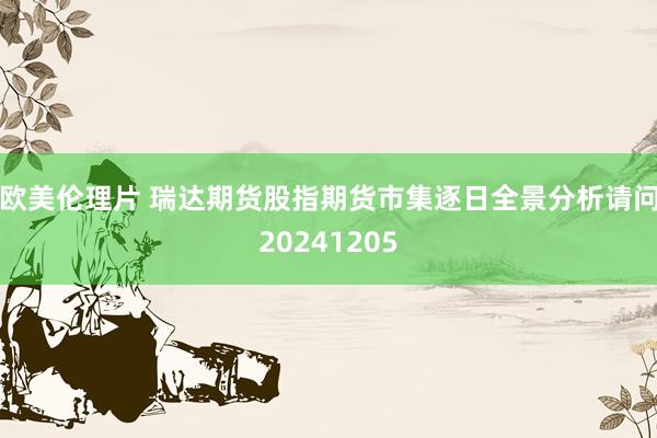 欧美伦理片 瑞达期货股指期货市集逐日全景分析请问20241205