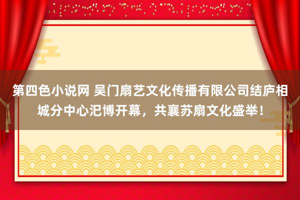 第四色小说网 吴门扇艺文化传播有限公司结庐相城分中心汜博开幕，共襄苏扇文化盛举！