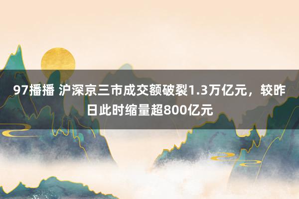 97播播 沪深京三市成交额破裂1.3万亿元，较昨日此时缩量超800亿元