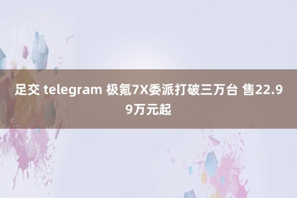 足交 telegram 极氪7X委派打破三万台 售22.99万元起