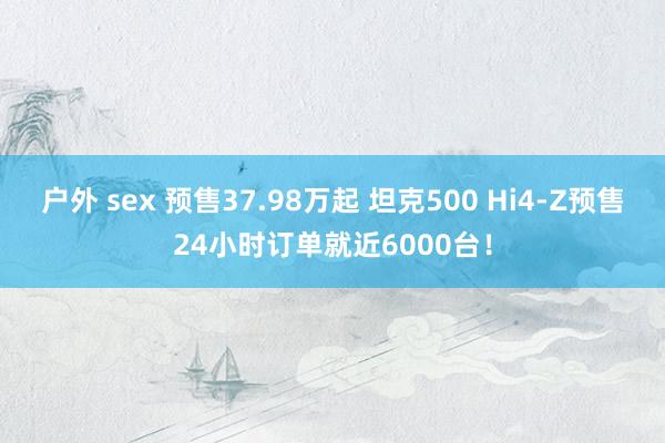 户外 sex 预售37.98万起 坦克500 Hi4-Z预售24小时订单就近6000台！