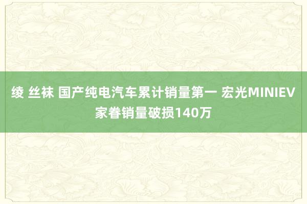 绫 丝袜 国产纯电汽车累计销量第一 宏光MINIEV家眷销量破损140万