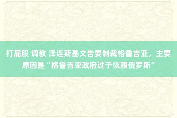 打屁股 调教 泽连斯基文告要制裁格鲁吉亚，主要原因是“格鲁吉亚政府过于依赖俄罗斯”