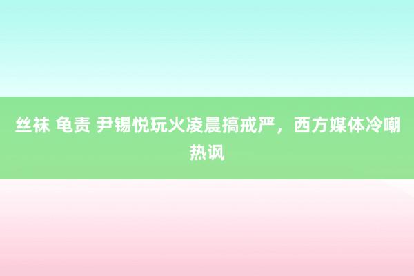 丝袜 龟责 尹锡悦玩火凌晨搞戒严，西方媒体冷嘲热讽