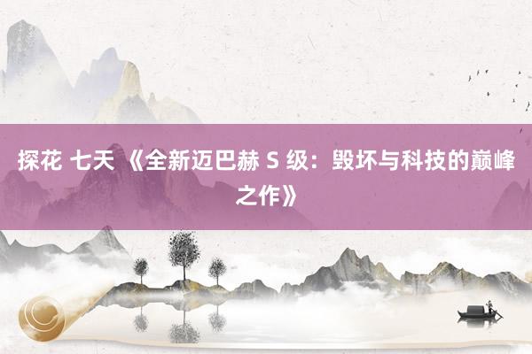 探花 七天 《全新迈巴赫 S 级：毁坏与科技的巅峰之作》