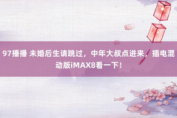 97播播 未婚后生请跳过，中年大叔点进来，插电混动版iMAX8看一下！