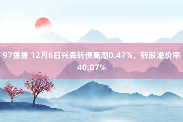 97播播 12月6日兴森转债高潮0.47%，转股溢价率40.07%