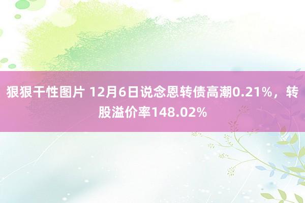 狠狠干性图片 12月6日说念恩转债高潮0.21%，转股溢价率148.02%