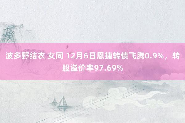 波多野结衣 女同 12月6日恩捷转债飞腾0.9%，转股溢价率97.69%