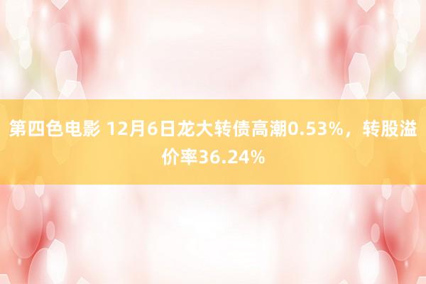 第四色电影 12月6日龙大转债高潮0.53%，转股溢价率36.24%