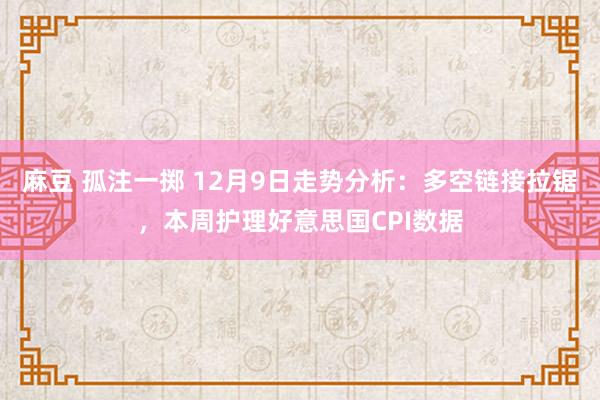 麻豆 孤注一掷 12月9日走势分析：多空链接拉锯，本周护理好意思国CPI数据