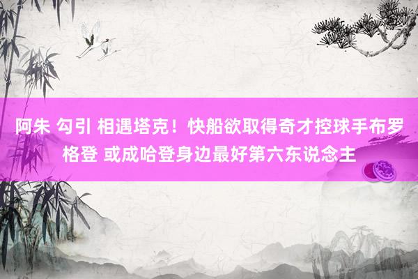 阿朱 勾引 相遇塔克！快船欲取得奇才控球手布罗格登 或成哈登身边最好第六东说念主