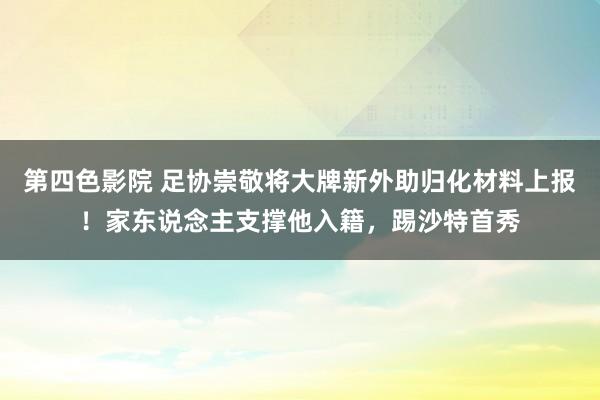 第四色影院 足协崇敬将大牌新外助归化材料上报！家东说念主支撑他入籍，踢沙特首秀