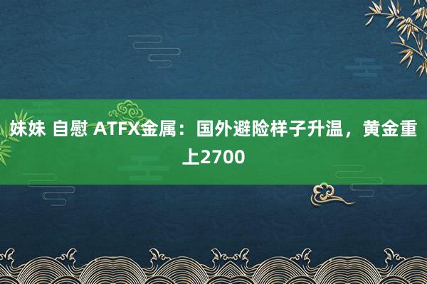 妹妹 自慰 ATFX金属：国外避险样子升温，黄金重上2700