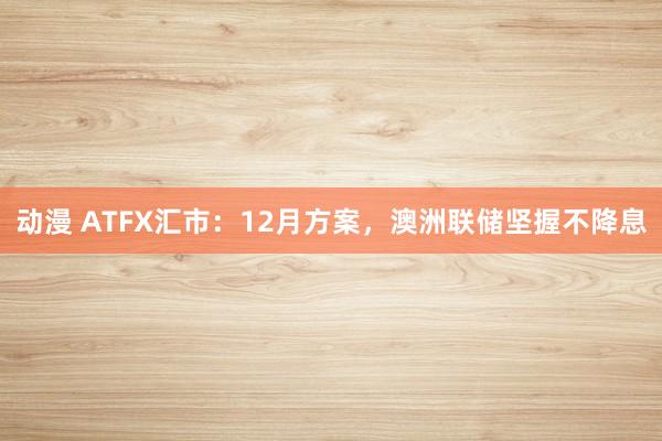 动漫 ATFX汇市：12月方案，澳洲联储坚握不降息