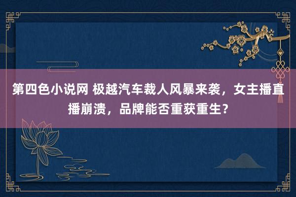 第四色小说网 极越汽车裁人风暴来袭，女主播直播崩溃，品牌能否重获重生？