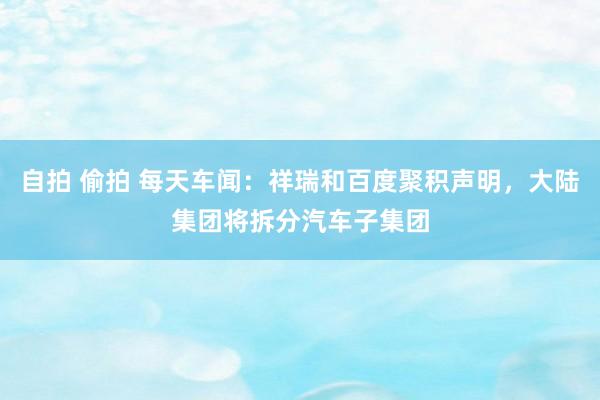 自拍 偷拍 每天车闻：祥瑞和百度聚积声明，大陆集团将拆分汽车子集团