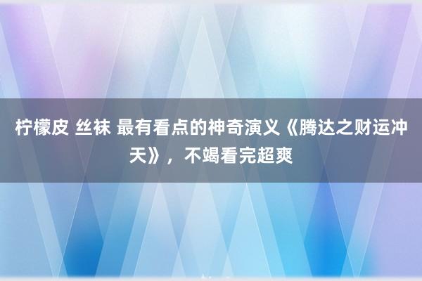 柠檬皮 丝袜 最有看点的神奇演义《腾达之财运冲天》，不竭看完超爽