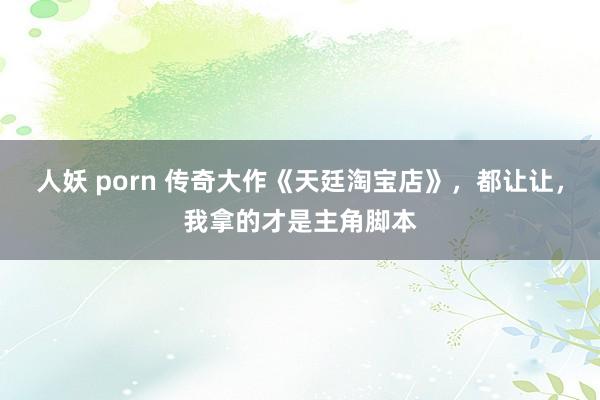 人妖 porn 传奇大作《天廷淘宝店》，都让让，我拿的才是主角脚本