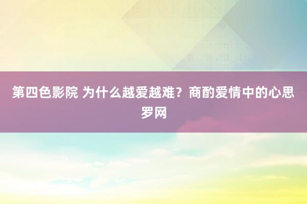 第四色影院 为什么越爱越难？商酌爱情中的心思罗网