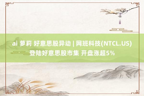 ai 萝莉 好意思股异动 | 网班科技(NTCL.US)登陆好意思股市集 开盘涨超5%